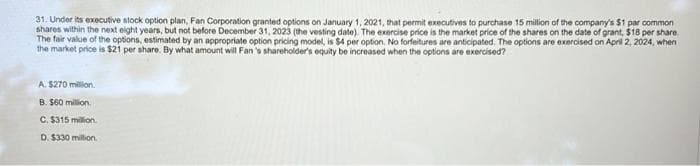 31. Under its executive stock option plan, Fan Corporation granted options on January 1, 2021, that permit executives to purchase 15 million of the company's $1 par common
shares within the next eight years, but not before December 31, 2023 (the vesting date). The exercise price is the market price of the shares on the date of grant, $18 per share
The fair value of the options, estimated by an appropriate option pricing model, is $4 per option. No forfeitures are anticipated. The options are exercised on April 2, 2024, when
the market price is $21 per share. By what amount will Fan's shareholder's equity be increased when the options are exercised?
A. $270 million.
B. $60 million.
C. $315 million.
D. $330 million.
