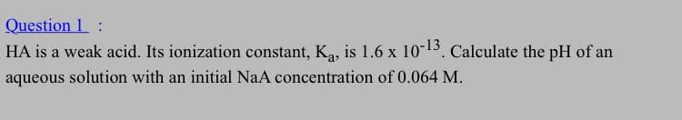 Question 1
HA is a weak acid. Its ionization constant, K₁, is 1.6 x 10-13. Calculate the pH of an
aqueous solution with an initial NaA concentration of 0.064 M.