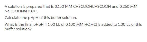 A solution is prepared that is 0.150 MM CH3COOHCH3COOH and 0.250 MM
NaHCOONaHCOO.
Calculate the pHpH of this buffer solution.
What is the final pHpH if 1.00 LL of 0.100 MM HCIHCI is added to 1.00 LL of this
buffer solution?