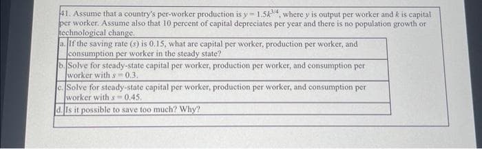 41. Assume that a country's per-worker production is y=1.5k3/4, where y is output per worker and k is capital
per worker. Assume also that 10 percent of capital depreciates per year and there is no population growth or
technological change.
a. If the saving rate (s) is 0.15, what are capital per worker, production per worker, and
consumption per worker in the steady state?
b. Solve for steady-state capital per worker, production per worker, and consumption per
worker with s-0.3.
c. Solve for steady-state capital per worker, production per worker, and consumption per
worker with s-0.45.
d. Is it possible to save too much? Why?