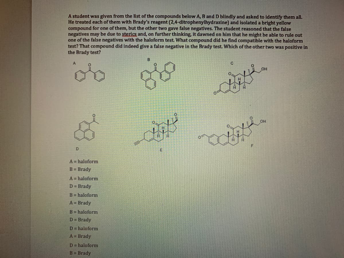 A student was given from the list of the conmpounds below A, B and D blindly and asked to identify them all.
He treated each of them with Brady's reagent (2,4-ditrophenylhydrazine) and isolated a bright yellow
compound for one of them, but the other two gave false negatives. The student reasoned that the false
negatives may be due to sterics and, on further thinking, it dawned on him that he might be able to rule out
one of the false negatives with the haloform test. What compound did he find compatible with the haloform
test? That compound did indeed give a false negative in the Brady test. Which of the other two was positive in
the Brady test?
A = haloform
B = Brady
A = haloform
D = Brady
B = haloform
A = Brady
B = haloform
D = Brady
D = haloform
A = Brady
D = haloform
B = Brady
