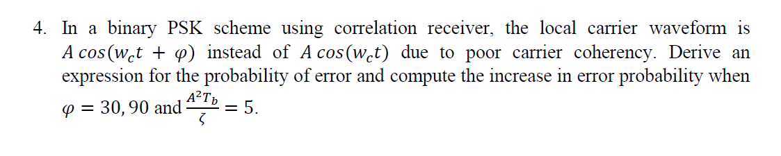 4. In a binary PSK scheme using correlation receiver, the local carrier waveform is
A cos(w̟t + p) instead of A cos (w̟t) due to poor carrier coherency. Derive an
expression for the probability of error and compute the increase in error probability when
A²Tp
p = 30,90 and
= 5.
