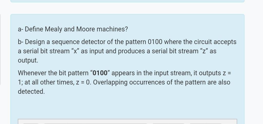 a- Define Mealy and Moore machines?
b- Design a sequence detector of the pattern 0100 where the circuit accepts
a serial bit stream "x" as input and produces a serial bit stream "z" as
output.
Whenever the bit pattern "0100" appears in the input stream, it outputs z =
1; at all other times, z = 0. Overlapping occurrences of the pattern are also
%3D
detected.
