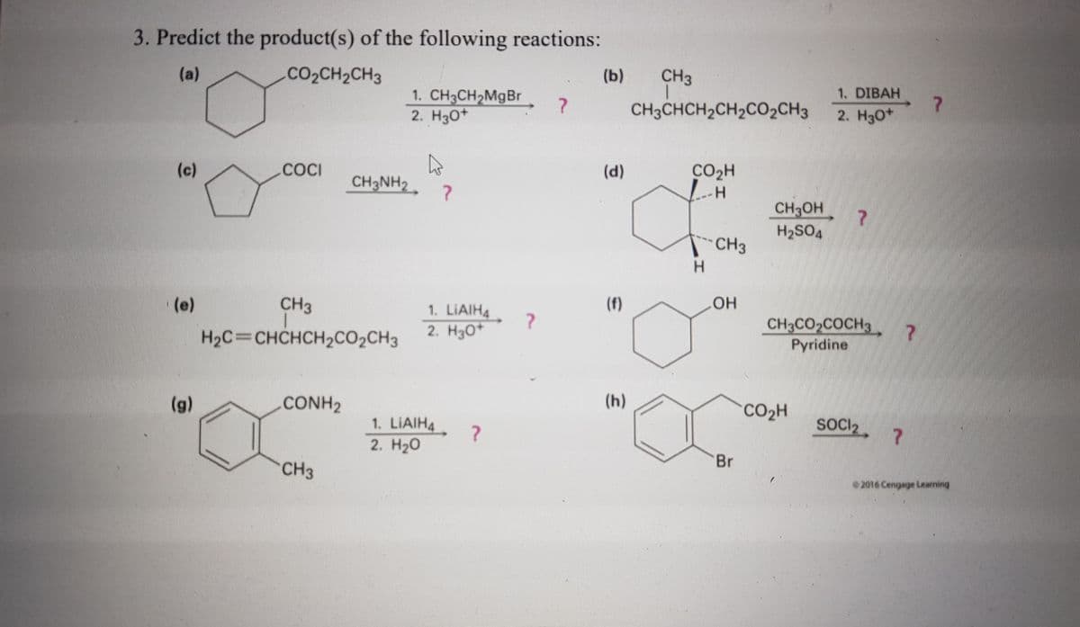 3. Predict the product(s) of the following reactions:
(a)
.CO2CH2CH3
(b)
CH3
1. DIBAH
1. CH3CH2MGB.
2. Hзо*
CH3CHCH2CH2C02CH3
2. H30*
(d)
CO2H
COCI
CH3NH2
(c)
H.
7
CH3OH
7.
H2SO4
CH3
H.
(f)
(e)
CH3
1. LIAIH4
2. Нзо*
CH3CO2COCH3
Pyridine
H2C=CHCHCH2CO2CH3
(h)
(g)
.CONH2
CO2H
SOCI2
1. LIAIH4
2. H20
Br
CH3
2016 Cengage Learming
wwwwww
