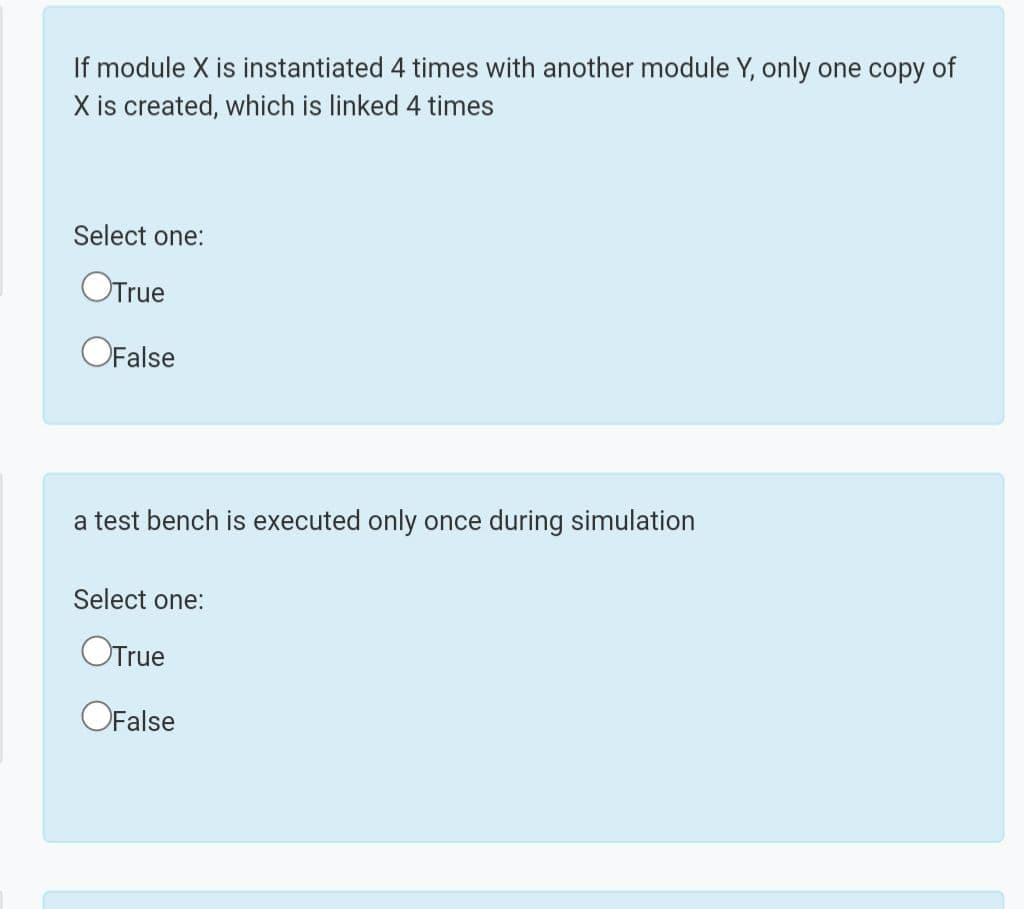 If module X is instantiated 4 times with another module Y, only one copy of
X is created, which is linked 4 times
Select one:
OTrue
OFalse
a test bench is executed only once during simulation
Select one:
OTrue
OFalse
