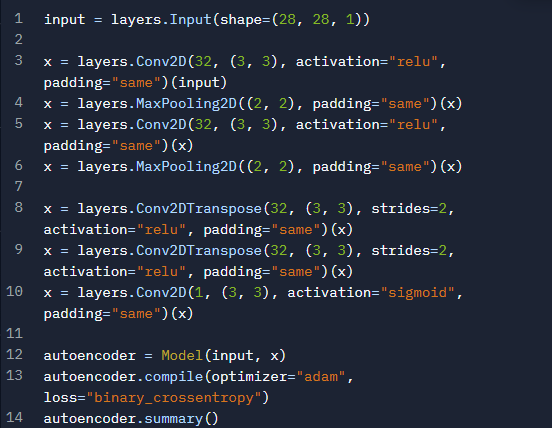 1
input = layers. Input (shape=(28, 28, 1))
2
3
X = layers. Conv2D(32, (3, 3), activation="relu",
padding="same") (input)
4
5
X = layers.MaxPooling2D((2, 2), padding="same") (x)
X = layers. Conv2D(32, (3, 3), activation="relu",
padding="same") (x)
6
X = layers. MaxPooling2D((2, 2), padding="same") (x)
7
8
X = layers. Conv2DTranspose (32, (3, 3), strides=2,
activation="relu", padding="same") (x)
9
X = layers. Conv2DTranspose (32, (3, 3), strides=2,
activation="relu", padding="same") (x)
10
X = layers. Conv2D(1, (3, 3), activation="sigmoid",
padding="same") (x)
11
12 autoencoder= Model (input, x)
13 autoencoder.compile (optimizer="adam",
loss="binary_crossentropy")
14 autoencoder.summary()