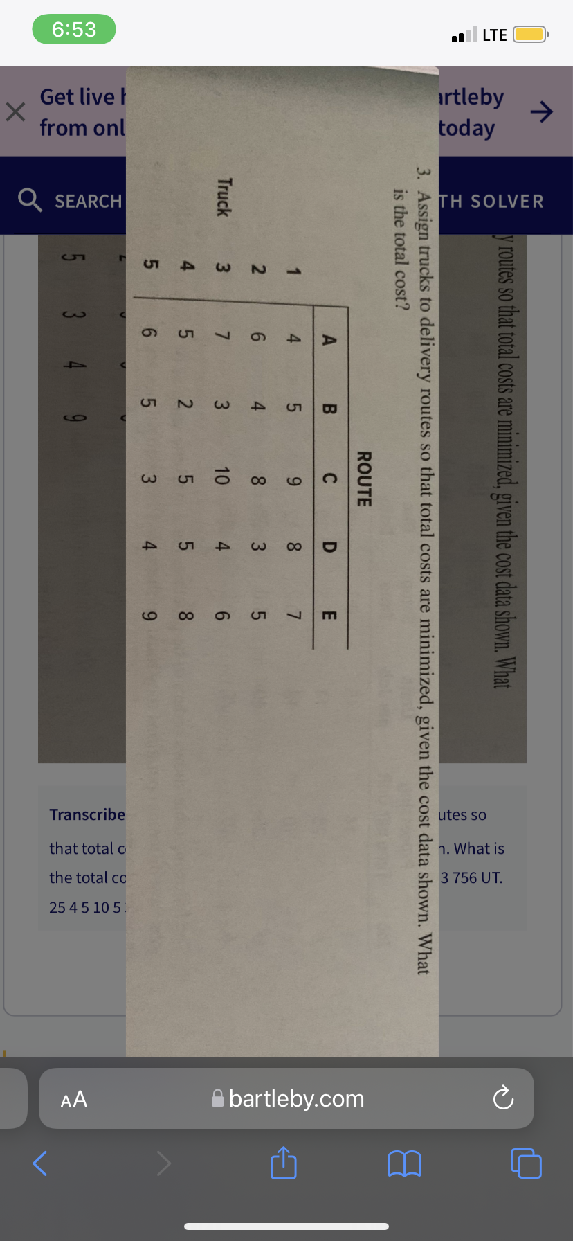 个
.LTE
rtleby
today
TH SOLVER
routes so that total costs are minimized, given the cost data shown. What
3. Assign trucks to delivery routes so that total costs are minimized, given the cost data shown. What
is the total cost?
ROUTE
A
C
D
E
1
4
9
8
7
2
8
3
4
5
Truck
6:53
Get live
from onl
Q SEARCH
5
5
ین
3
9
7
5
6
B
4
3
2
6
10
5
3
5
6
∞
O
utes so
n. What is
3 756 UT.
ə
bartleby.com
Transcribe
that total c
the total co
25 45 10 5
AA
w