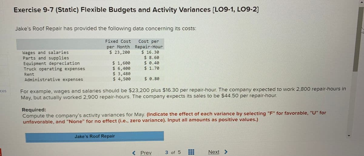 Exercise 9-7 (Static) Flexible Budgets and Activity Variances [LO9-1, LO9-2]
Jake's Roof Repair has provided the following data concerning its costs:
Fixed Cost
Cost per
Wages and salaries
Parts and supplies
Equipment depreciation
Truck operating expenses
per Month Repair-Hour
$ 16.30
$8.60
$ 0.40
$ 1.70
$ 23,200
$ 1,600
$ 6,400
$ 3,480
$ 4,500
Rent
Administrative expenses
$ 0.80
For example, wages and salaries should be $23,200 plus $16.30 per repair-hour. The company expected to work 2,800 repair-hours in
May, but actually worked 2,900 repair-hours. The company expects its sales to be $44.50 per repair-hour.
ces
Required:
Compute the company's activity variances for May. (Indicate the effect of each variance by selecting "F" for favorable, "U" for
unfavorable, and "None" for no effect (i.e., zero variance). Input all amounts as positive values.)
Jake's Roof Repair
< Prev
3 of 5
Next >
....*.·.... RE
..... ........
