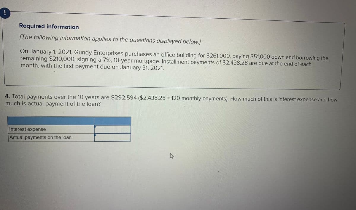 Required information
[The following information applies to the questions displayed below.]
On January 1, 2021, Gundy Enterprises purchases an office building for $261,000, paying $51,000 down and borrowing the
remaining $210,000, signing a 7%, 10-year mortgage. Installment payments of $2,438.28 are due at the end of each
month, with the first payment due on January 31, 2021.
4. Total payments over the 10 years are $292,594 ($2,438.28 × 120 monthly payments). How much of this is interest expense and how
much is actual payment of the loan?
Interest expense
Actual payments on the loan
