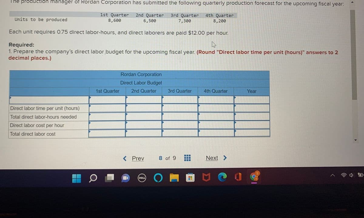 The prôductión manager of Rordan Corporation has submitted the following quarterly production forecast for the upcoming fiscal year:
1st Quarter
8,600
2nd Quarter
6,500
3rd Quarter
7,300
4th Quarter
8, 200
Units to be produced
Each unit requires 0.75 direct labor-hours, and direct laborers are paid $12.00 per hour.
Required:
1. Prepare the company's direct labor budget for the upcoming fiscal year. (Round "Direct labor time per unit (hours)" answers to 2
decimal places.)
Rordan Corporation
Direct Labor Budget
1st Quarter
2nd Quarter
3rd Quarter
4th Quarter
Year
Direct labor time per unit (hours)
Total direct labor-hours needed
Direct labor cost per hour
Total direct labor cost
< Prev
8 of 9
Next >
...
田 0
DELL
...
