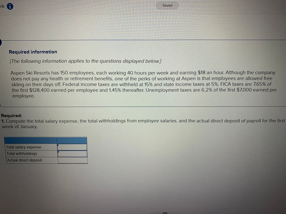 rk i
Saved
Required information
[The following information applies to the questions displayed below.]
Aspen Ski Resorts has 150 employees, each working 40 hours per week and earning $18 an hour. Although the company
does not pay any health or retirement benefits, one of the perks of working at Aspen is that employees are allowed free
skiing on their days off. Federal income taxes are withheld at 15% and state income taxes at 5%. FICA taxes are 7.65% of
the first $128,400 earned per employee and 1.45% thereafter. Unemployment taxes are 6.2% of the first $7,000 earned per
employee.
Required:
1. Compute the total salary expense, the total withholdings from employee salaries, and the actual direct deposit of payroll for the first
week of January.
Total salary expense
Total withholdings
Actual direct deposit
S
