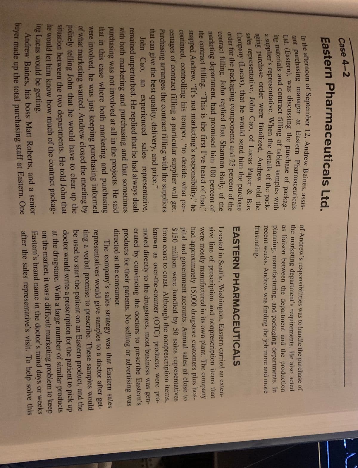 Case 4-2
Eastern Pharmaceuticals Ltd.
In the afternoon of September 12, Andrew Baines, assis-
tant purchasing manager at Eastern Pharmaceuticals
Ltd. (Eastern), was discussing the purchase of packag-
ing materials and contract filling of tablet samples with
a supplier's representative. When the details of the pack-
aging purchase order were finalized, Andrew told the
sales representative, John Cao, of Lucas Paper & Box
Company (Lucas), that he would send him the purchase
order for the packaging components and 25 percent of the
contract filling. John replied that Shannon Baily, of the
marketing department, had promised him 100 percent of
the contract filling. "This is the first I've heard of that,"
snapped Andrew. "It's not marketing's responsibility," he
continued, controlling his temper, "to decide what per-
centages of contract filling a particular supplier will get.
Purchasing arranges the contract filling with the suppliers
that can give the best quality, delivery, and price."
John Cao, an experienced sales representative,
remained unperturbed. He replied that he had always dealt
with both marketing and purchasing and that sometimes
purchasing was not involved at all in the projects. He said
that in this case where both marketing and purchasing
were involved, he was just keeping purchasing informed
of what marketing wanted. Andrew closed the meeting by
politely telling John that he would have to clear up the
situation between the two departments. He told John that
he would let him know how much of the contract packag-
ing Lucas would be getting.
Andrew Baines, his boss Matt Roberts, and a senior
buyer made up the total purchasing staff at Eastern. One
of Andrew's responsibilities was to handle the purchase of
the marketing department's requirements. He also acted
as liaison between the department and the production
planning, manufacturing, and packaging departments. In
recent weeks, Andrew was finding the job more and more
frustrating.
EASTERN PHARMACEUTICALS
Located in Seattle, Washington, Eastern carried an exten-
sive line of prescription and nonprescription items that
were mostly manufactured in its own plant. The company
had approximately 15,000 drugstore customers plus hos-
pital and government accounts. Annual sales of close to
$150 million were handled by 50 sales representatives
from coast to coast. Although the nonprescription items,
known as over-the-counter (OTC) products, were pro-
moted directly to the drugstores, most business was gen-
erated by convincing the doctors to prescribe Eastern's
products for their patients. No selling or advertising was
directed at the consumer.
The company's sales strategy was that Eastern sales
representatives would give samples to a doctor after get-
ting a verbal promise to prescribe. These samples would
be used to start the patient on an Eastern product, and the
doctor would write a prescription for the patient to pick up
at the drugstore. With a large number of similar products
on the market, it was a difficult marketing problem to keep
Eastern's brand name in the doctor's mind days or weeks
after the sales representative's visit. To help solve this