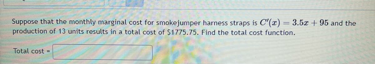 Suppose that the monthly marginal cost for smokejumper harness straps is C"(x) = 3.5x + 95 and the
production of 13 units results in a total cost of $1775.75. Find the total cost function.
Total cost =