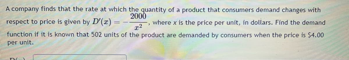A company finds that the rate at which the quantity of a product that consumers demand changes with
2000
where x is the price per unit, in dollars. Find the demand
x²
function if it is known that 502 units of the product are demanded by consumers when the price is $4.00
per unit.
respect to price is given by D'(x) =
==
D
2