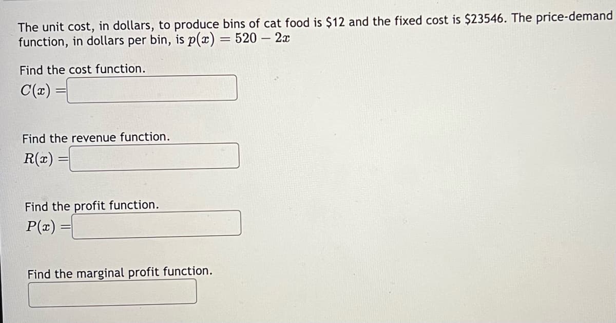 The unit cost, in dollars, to produce bins of cat food is $12 and the fixed cost is $23546. The price-demand
function, in dollars per bin, is p(x) = 520 - 2x
Find the cost function.
C(x)
Find the revenue function.
R(x) =
Find the profit function.
P(x) =
Find the marginal profit function.