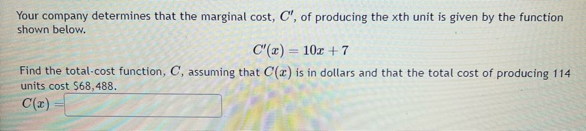 Your company determines that the marginal cost, C", of producing the xth unit is given by the function
shown below.
C'(x) = 10x + 7
Find the total-cost function, C, assuming that C(x) is in dollars and that the total cost of producing 114
units cost $68,488.
C(x)