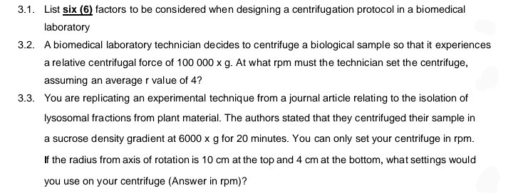 3.1. List six (6) factors to be considered when designing a centrifugation protocol in a biomedical
laboratory
3.2. A biomedical laboratory technician decides to centrifuge a biological sample so that it experiences
a relative centrifugal force of 100 000 x g. At what rpm must the technician set the centrifuge,
assuming an average r value of 4?
3.3. You are replicating an experimental technique from a journal article relating to the isolation of
lysosomal fractions from plant material. The authors stated that they centrifuged their sample in
a sucrose density gradient at 6000 x g for 20 minutes. You can only set your centrifuge in rpm.
If the radius from axis of rotation is 10 cm at the top and 4 cm at the bottom, what settings would
you use on your centrifuge (Answer in rpm)?