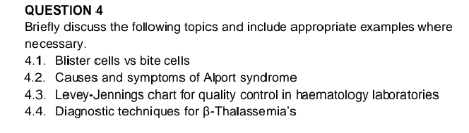 QUESTION 4
Briefly discuss the following topics and include appropriate examples where
necessary.
4.1. Blister cells vs bite cells
4.2. Causes and symptoms of Alport syndrome
4.3. Levey-Jennings chart for quality control in haematology laboratories
4.4. Diagnostic techniques for ß-Thalassemia's