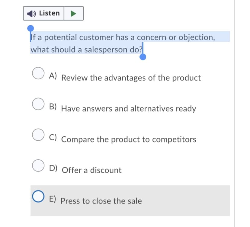 Listen
If a potential customer has a concern or objection,
what should a salesperson do?
A) Review the advantages of the product
B) Have answers and alternatives ready
C) Compare the product to competitors
O D) Offer a discount
E) Press to close the sale
