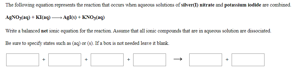 The following equation represents the reaction that occurs when aqueous solutions of silver(I) nitrate and potassium iodide are combined.
AgNO3(aq) + KI(aq)
AgI(s) + KNO3(aq)
Write a balanced net ionic equation for the reaction. Assume that all ionic compounds that are in aqueous solution are dissociated.
Be sure to specify states such as (aq) or (s). If a box is not needed leave it blank.
+
+
