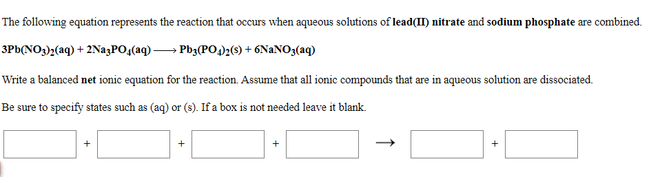 The following equation represents the reaction that occurs when aqueous solutions of lead(II) nitrate and sodium phosphate are combined.
3Pb(NO3)2(aq) + 2NazPO4(aq)-
Pb3(PO4)2(s) + 6NaNO3(aq)
Write a balanced net ionic equation for the reaction. Assume that all ionic compounds that are in aqueous solution are dissociated.
Be sure to specify states such as (aq) or (s). If a box is not needed leave it blank.
+
+
+
+
