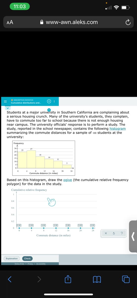 11:03
AA
www-awn.aleks.com
O DESCRIPTIVE STATISTICS
Cumulative distributions and..
Students at a major university in Southern California are complaining about
a serious housing crunch. Many of the university's students, they complain,
have to commute too far to school because there is not enough housing
near campus. The university officials' response is to perform a study. The
study, reported in the school newspaper, contains the following histogram
summarizing the commute distances for a sample of 100 students at the
university:
Frequency
30-
25
27
25-
20+
18
14
15-
11
10-
4
12
16
20
24
Commute distance (in miles)
Based on this histogram, draw the ogive (the cumulative relative frequency
polygon) for the data in the study.
Cumulative relative frequency
0.8
0.6
0.4
0.2
0.00
)
0.00
0.00
0.00
(0.00
0.00
12
16
20
24
?
Commute distance (in miles)
Explanation
Check
Terms of UseI PrivacyI
Accessibility
