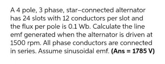 A 4 pole, 3 phase, star-connected alternator
has 24 slots with 12 conductors per slot and
the flux per pole is 0.1 Wb. Calculate the line
emf generated when the alternator is driven at
1500 rpm. All phase conductors are connected
in series. Assume sinusoidal emf. (Ans = 1785 V)
