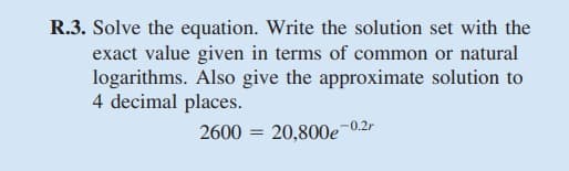 R.3. Solve the equation. Write the solution set with the
exact value given in terms of common or natural
logarithms. Also give the approximate solution to
4 decimal places.
2600 = 20,800e
-0.2r
%3D
