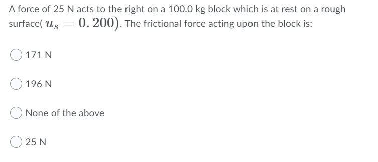 A force of 25 N acts to the right on a 100.0 kg block which is at rest on a rough
surface( Us = 0. 200). The frictional force acting upon the block is:
171 N
196 N
None of the above
25 N

