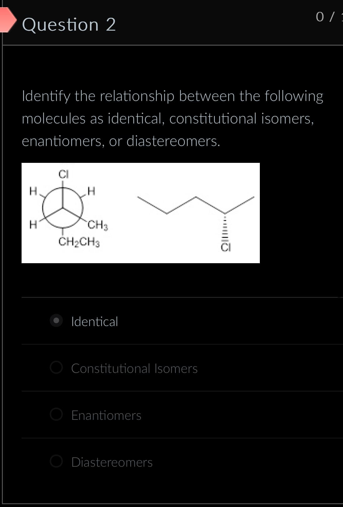 Question 2
Identify the relationship between the following
molecules as identical, constitutional isomers,
enantiomers, or diastereomers.
H
H
H
CH3
CH2CH3
Identical
O Constitutional Isomers
Enantiomers
Diastereomers
Q
0/1