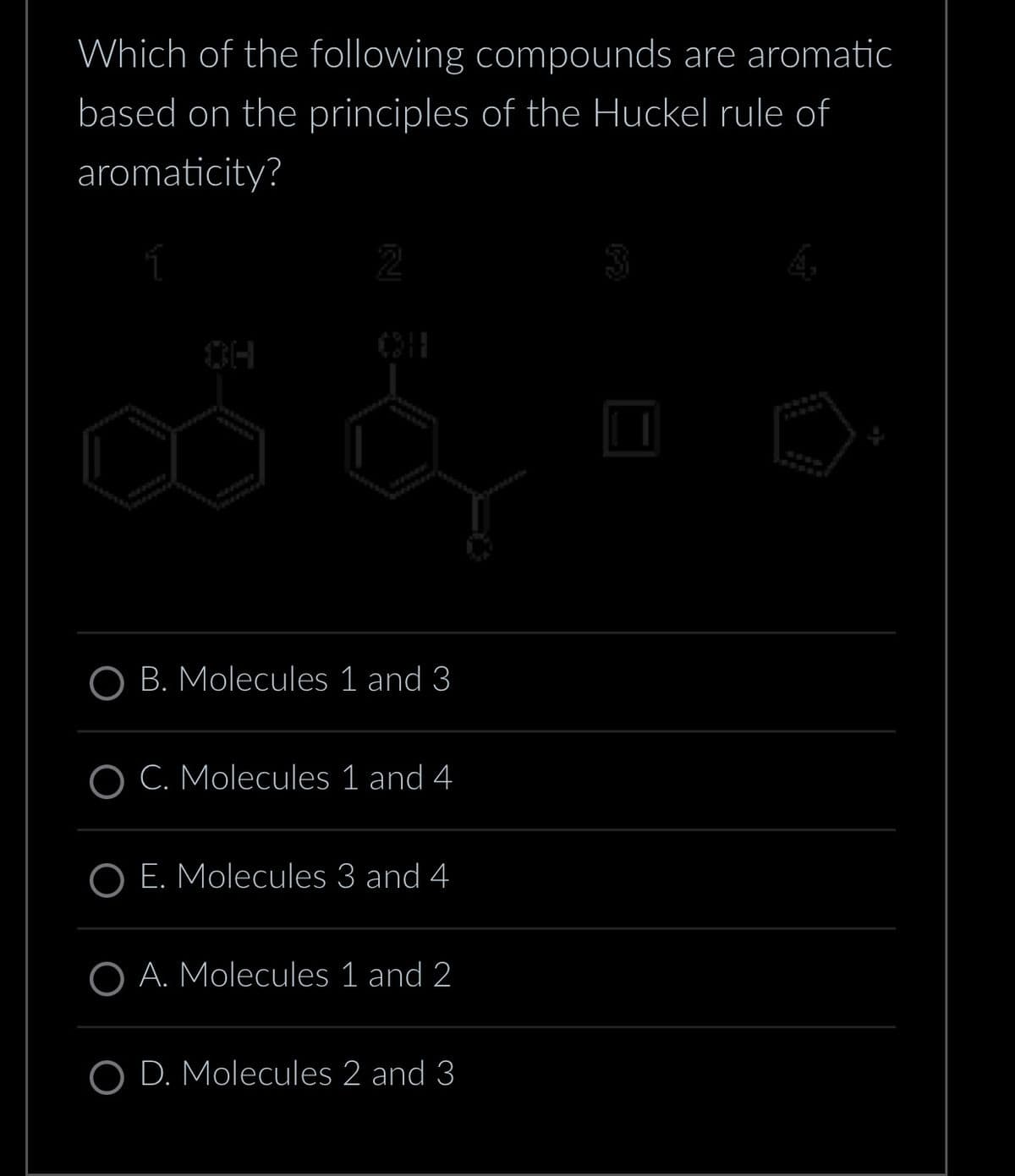 Which of the following compounds are aromatic
based on the principles of the Huckel rule of
aromaticity?
ssssss
OH
0211
6301500
C&
47
B. Molecules 1 and 3
OC. Molecules 1 and 4
E. Molecules 3 and 4
OA. Molecules 1 and 2
D. Molecules 2 and 3
wwwww