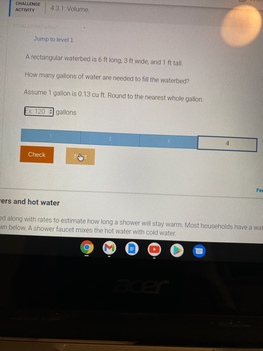 CHALLENGE
4.3.1: Volume.
ACTIVITY
371082 2324102axizay
Jump to level 1
A rectangular waterbed is 6 ft long, 3 ft wide, and 1 ft tall.
How many gallons of water are needed to fill the waterbed?
Assume 1 gallon is 0.13 cu ft. Round to the nearest whole gallon.
Ex: 120 gallons
4
Check
Fee
rers and hot water
ed along with rates to estimate how long a shower will stay warm. Most households have a wat
wn below. A shower faucet mixes the hot water with cold water
cer
