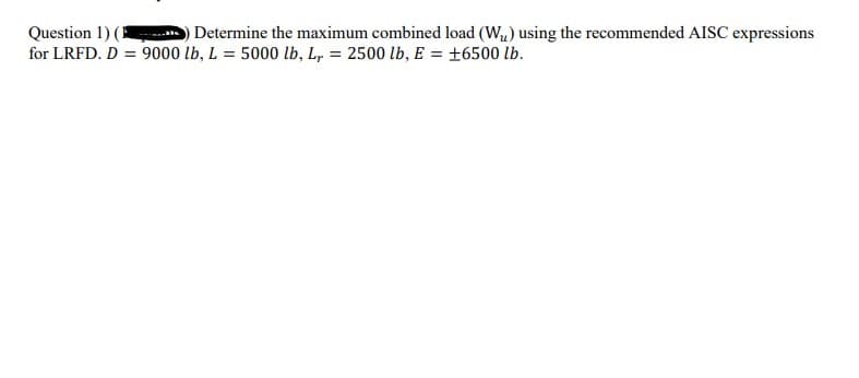 Question 1) (
for LRFD. D = 9000 lb, L = 5000 lb, L, = 2500 lb, E = +6500 lb.
Determine the maximum combined load (Wu) using the recommended AISC expressions
