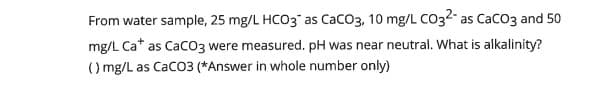 From water sample, 25 mg/L HCO3" as CacO3, 10 mg/L C032 as Caco3 and 50
mg/L Ca* as CaCO3 were measured. pH was near neutral. What is alkalinity?
() mg/L as Cac03 (*Answer in whole number only)
