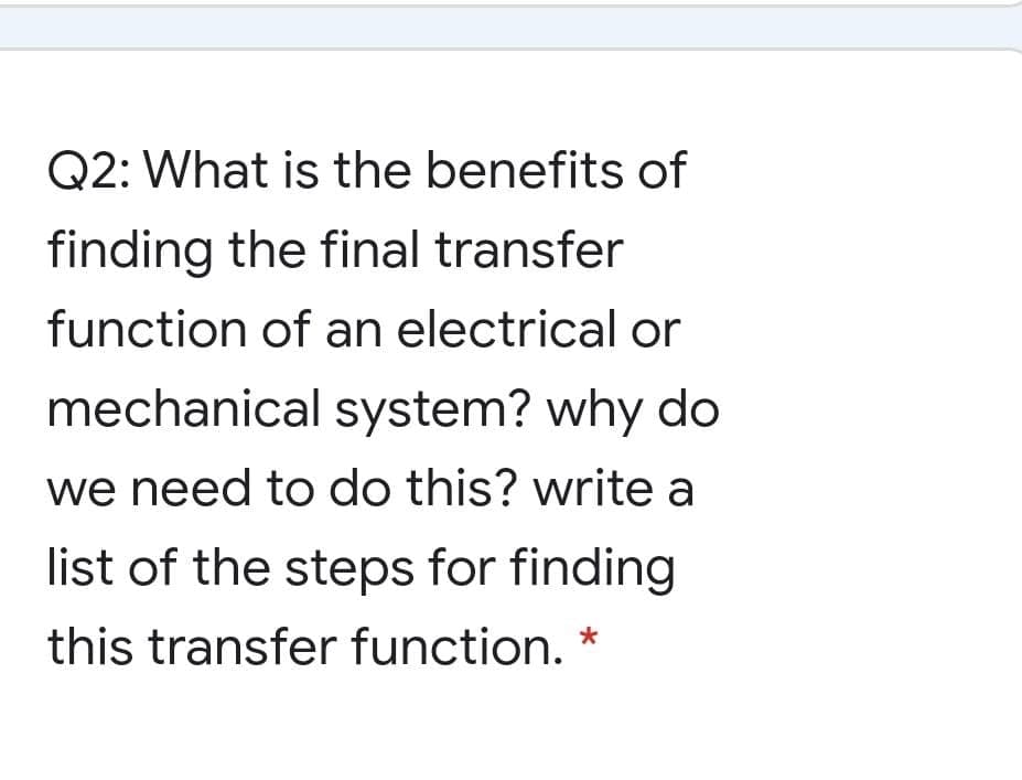 Q2: What is the benefits of
finding the final transfer
function of an electricalor
mechanical system? why do
we need to do this? write a
list of the steps for finding
this transfer function. *
