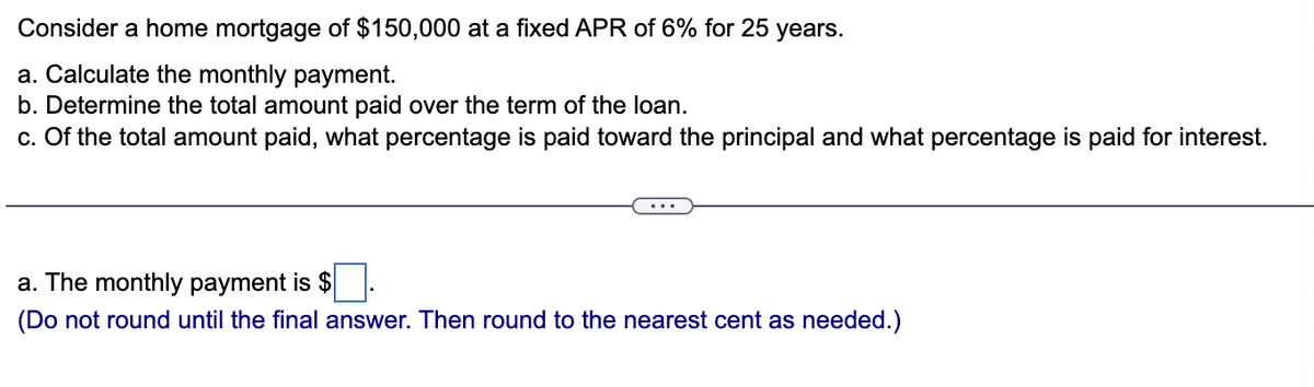Consider a home mortgage of $150,000 at a fixed APR of 6% for 25 years.
a. Calculate the monthly payment.
b. Determine the total amount paid over the term of the loan.
c. Of the total amount paid, what percentage is paid toward the principal and what percentage is paid for interest.
a. The monthly payment is $
(Do not round until the final answer. Then round to the nearest cent as needed.)