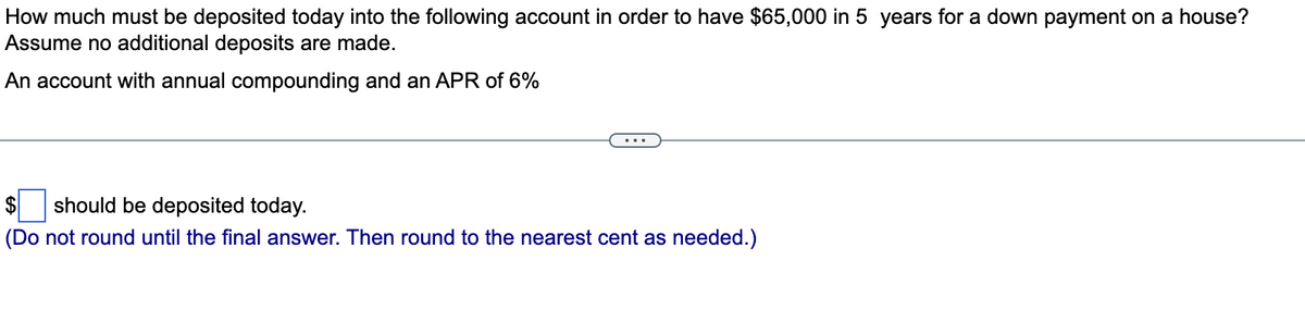 How much must be deposited today into the following account in order to have $65,000 in 5 years for a down payment on a house?
Assume no additional deposits are made.
An account with annual compounding and an APR of 6%
$ should be deposited today.
(Do not round until the final answer. Then round to the nearest cent as needed.)