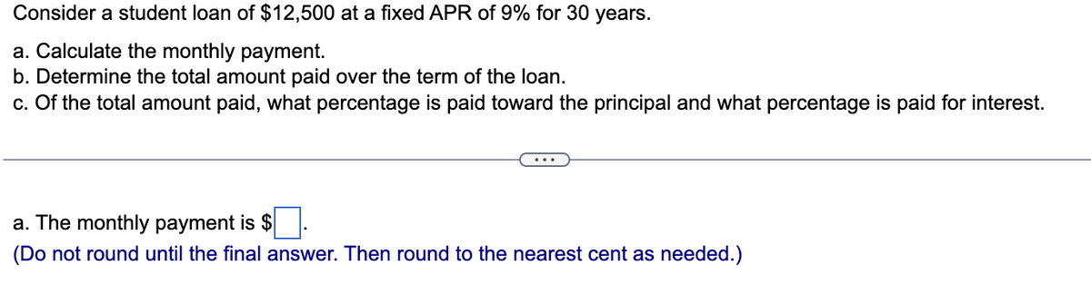 Consider a student loan of $12,500 at a fixed APR of 9% for 30 years.
a. Calculate the monthly payment.
b. Determine the total amount paid over the term of the loan.
c. Of the total amount paid, what percentage is paid toward the principal and what percentage is paid for interest.
a. The monthly payment is $
(Do not round until the final answer. Then round to the nearest cent as needed.)