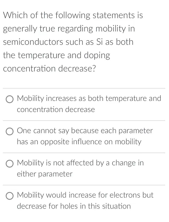 Which of the following statements is
generally true regarding mobility in
semiconductors
such as Si as both
the temperature and doping
concentration decrease?
Mobility increases as both temperature and
concentration decrease
One cannot say because each parameter
has an opposite influence on mobility
Mobility is not affected by a change in
either parameter
Mobility would increase for electrons but
decrease for holes in this situation