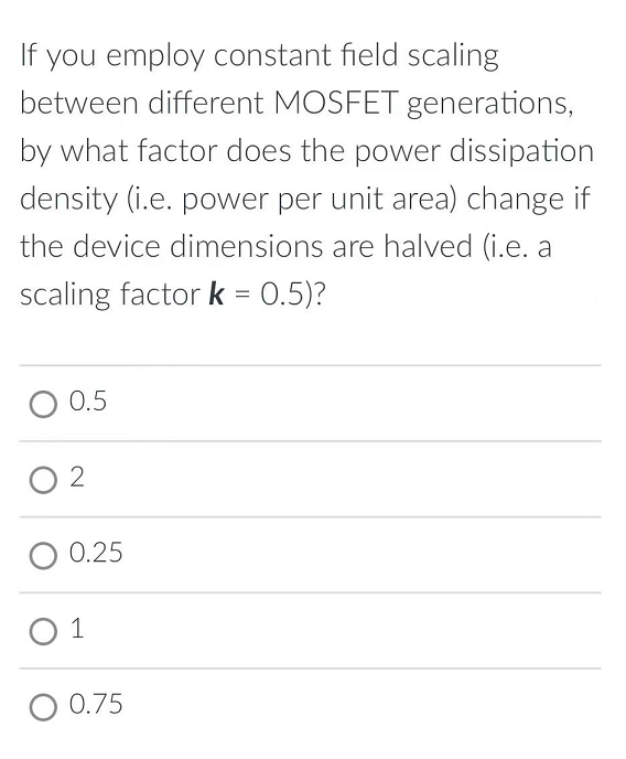 If you employ constant field scaling
between different MOSFET generations,
by what factor does the power dissipation
density (i.e. power per unit area) change if
the device dimensions are halved (i.e. a
scaling factor k = 0.5)?
0.5
2
O 0.25
1
O 0.75