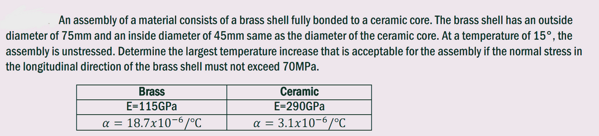 An assembly of a material consists of a brass shell fully bonded to a ceramic core. The brass shell has an outside
diameter of 75mm and an inside diameter of 45mm same as the diameter of the ceramic core. At a temperature of 15°, the
assembly is unstressed. Determine the largest temperature increase that is acceptable for the assembly if the normal stress in
the longitudinal direction of the brass shell must not exceed 70MPa.
Brass
E=115GPa
α = 18.7x10-6/°C
Ceramic
E=290GPa
a = 3.1x10-6/°C