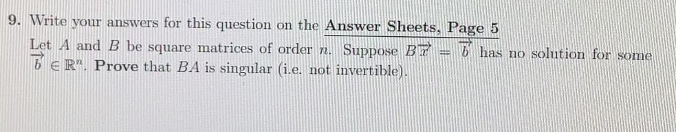 9. Write your answers for this question on the Answer Sheets, Page 5
6 has no solution for some
Let A and B be square matrices of order n. Suppose Br
6E R". Prove that BA is singular (i.e. not invertible).
