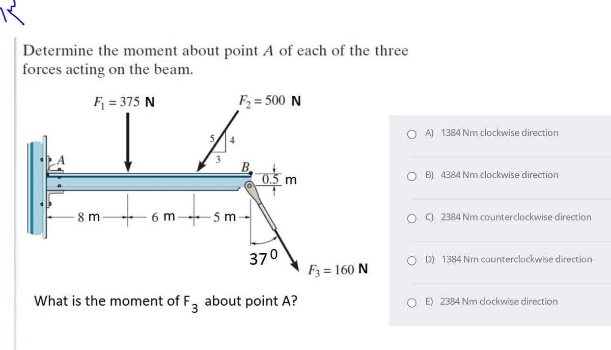 Determine the moment about point A of each of the three
forces acting on the beam.
F = 375 N
F2 = 500 N
O A) 1384 Nm clockwise direction
5/
4
3
B.
0.5 m
O B) 4384 Nm clockwise direction
8 m
6 m
5 m-
O C) 2384 Nm counterclockwise direction
370
D) 1384 Nm counterclockwise direction
F3 = 160 N
What is the moment of F, about point A?
O E) 2384 Nm clockwise direction
3
