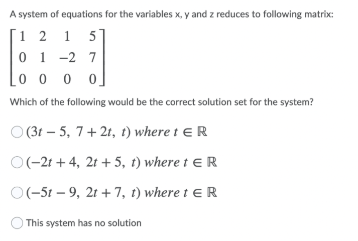 A system of equations for the variables x, y and z reduces to following matrix:
1 2
1
5
0 1 -2 7
0 0 0 0
Which of the following would be the correct solution set for the system?
O (3t – 5, 7+ 2t, t) where t ER
-
O(-2t + 4, 2t + 5, t) where t ER
O(-5t – 9, 2t + 7, t) where t E R
This system has no solution
