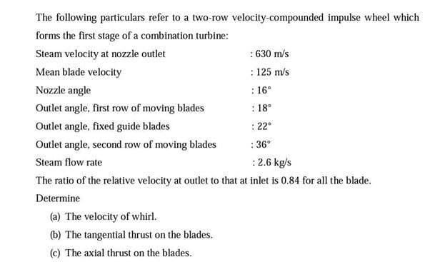 The following particulars refer to a two-row velocity-compounded impulse wheel which
forms the first stage of a combination turbine:
Steam velocity at nozzle outlet
: 630 m/s
Mean blade velocity
: 125 m/s
Nozzle angle
: 16°
Outlet angle, first row of moving blades
: 18°
Outlet angle, fixed guide blades
: 22°
Outlet angle, second row of moving blades
: 36°
Steam flow rate
:2.6 kg/s
The ratio of the relative velocity at outlet to that at inlet is 0.84 for all the blade.
Determine
(a) The velocity of whirl.
(b) The tangential thrust on the blades.
(c) The axial thrust on the blades.
