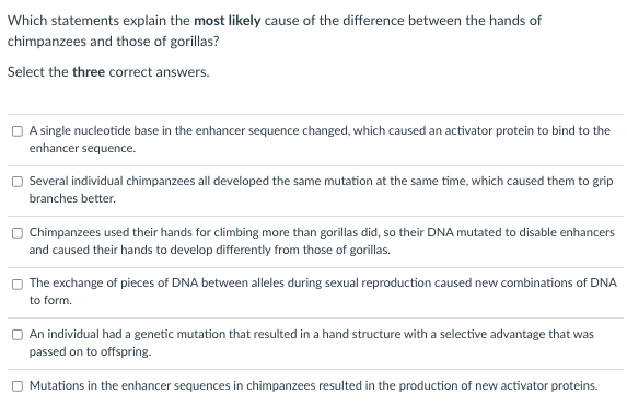 Which statements explain the most likely cause of the difference between the hands of
chimpanzees and those of gorillas?
Select the three correct answers.
O A single nucleotide base in the enhancer sequence changed, which caused an activator protein to bind to the
enhancer sequence.
Several individual chimpanzees all developed the same mutation at the same time, which caused them to grip
branches better.
Chimpanzees used their hands for climbing more than gorillas did, so their DNA mutated to disable enhancers
and caused their hands to develop differently from those of gorillas.
The exchange of pieces of DNA between alleles during sexual reproduction caused new combinations of DNA
to form.
An individual had a genetic mutation that resulted in a hand structure with a selective advantage that was
passed on to offspring.
O Mutations in the enhancer sequences in chimpanzees resulted in the production of new activator proteins.
