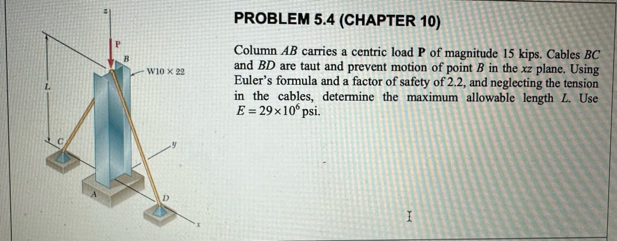 L
P
B
W10 X 22
PROBLEM 5.4 (CHAPTER 10)
Column AB carries a centric load P of magnitude 15 kips. Cables BC
and BD are taut and prevent motion of point B in the xz plane. Using
Euler's formula and a factor of safety of 2.2, and neglecting the tension
in the cables, determine the maximum allowable length L. Use
E = 29×10 psi.
I