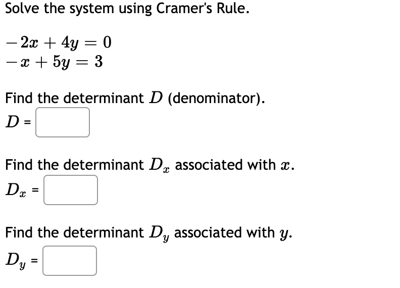 Solve the system using Cramer's Rule.
- 2x + 4y = 0
- x + 5y = 3
Find the determinant D (denominator).
D =
Find the determinant D, associated with x.
Find the determinant D, associated with y.
Dy =
%3D
