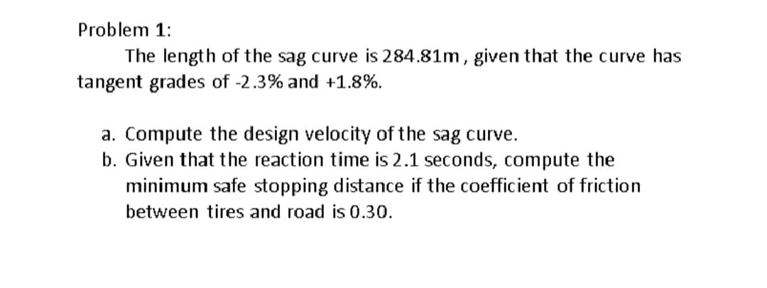 Problem 1:
The length of the sag curve is 284.81m, given that the curve has
tangent grades of -2.3% and +1.8%.
a. Compute the design velocity of the sag curve.
b. Given that the reaction time is 2.1 seconds, compute the
minimum safe stopping distance if the coefficient of friction
between tires and road is 0.30.
