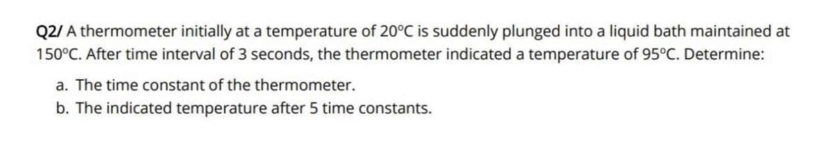 Q2/ A thermometer initially at a temperature of 20°C is suddenly plunged into a liquid bath maintained at
150°C. After time interval of 3 seconds, the thermometer indicated a temperature of 95°C. Determine:
a. The time constant of the thermometer.
b. The indicated temperature after 5 time constants.
